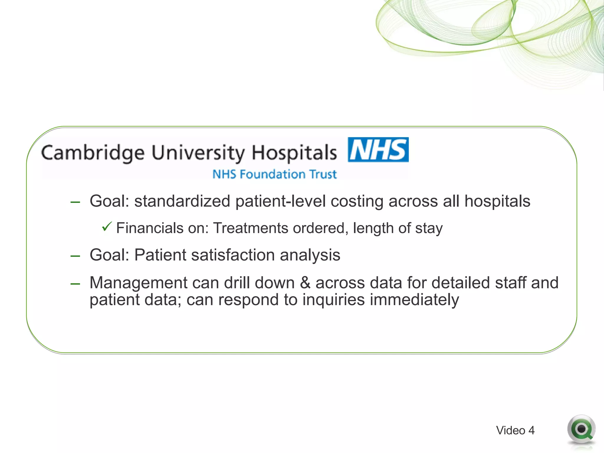 – Goal: standardized patient-level costing across all hospitals
    ü Financials on: Treatments ordered, length of stay
– Goal: Patient satisfaction analysis
– Management can drill down & across data for detailed staff and
  patient data; can respond to inquiries immediately




                                                          Video 4
 