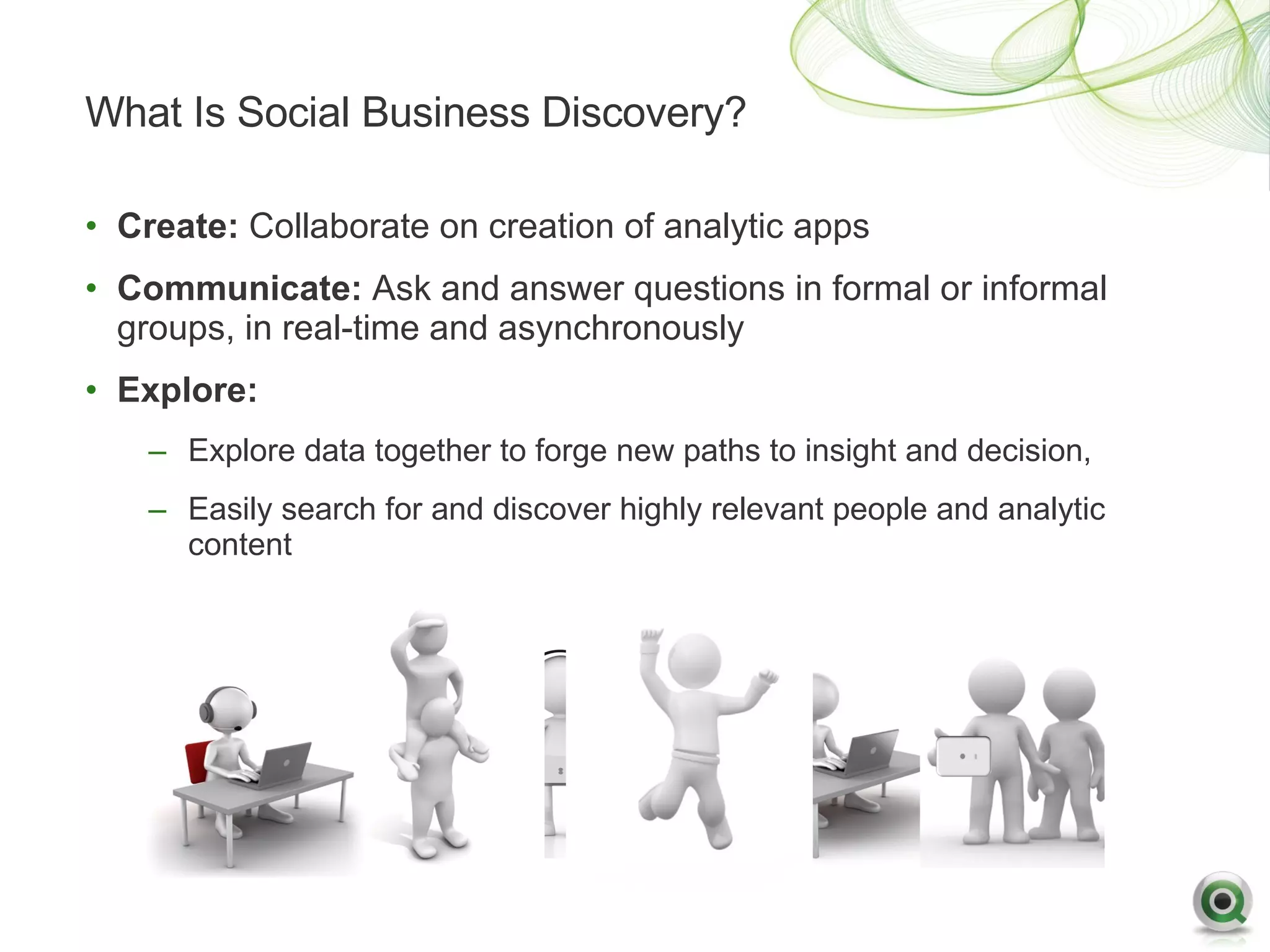 What Is Social Business Discovery?

• Create: Collaborate on creation of analytic apps
• Communicate: Ask and answer questions in formal or informal
  groups, in real-time and asynchronously
• Explore:
    – Explore data together to forge new paths to insight and decision,
    – Easily search for and discover highly relevant people and analytic
      content
 