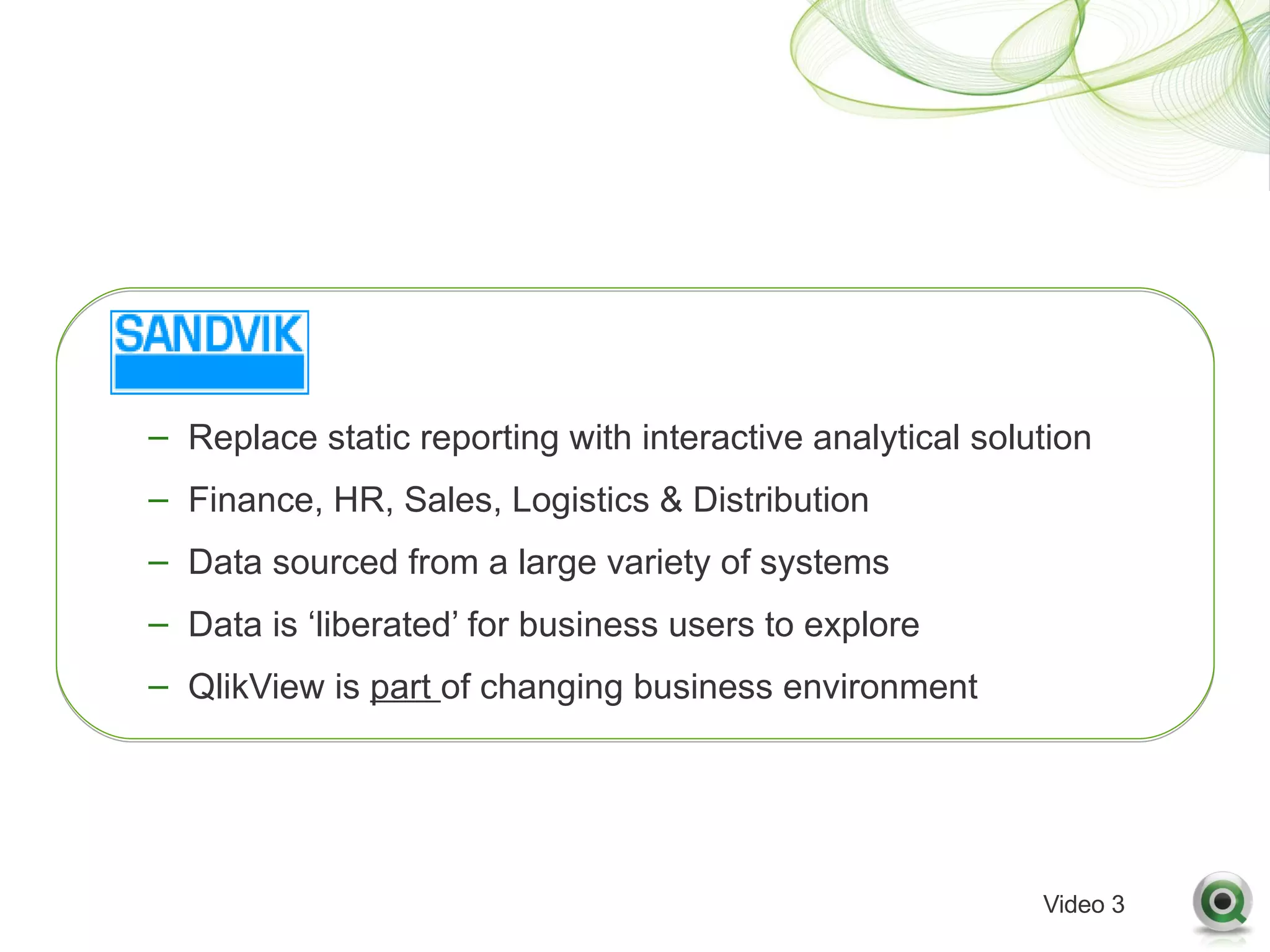 – Replace static reporting with interactive analytical solution
– Finance, HR, Sales, Logistics & Distribution
– Data sourced from a large variety of systems
– Data is ‘liberated’ for business users to explore
– QlikView is part of changing business environment




                                                           Video 3
 