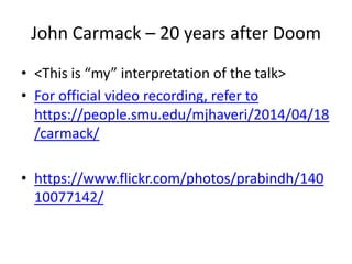 JOHN CARMACK – 20 YEARS AFTER DOOM
 <This is “my” interpretation of the talk> - For official video recording, refer to
https://people.smu.edu/mjhaveri/2014/04/18/carmack/
 A single photo I took: - https://www.flickr.com/photos/prabindh/14010077142/
 