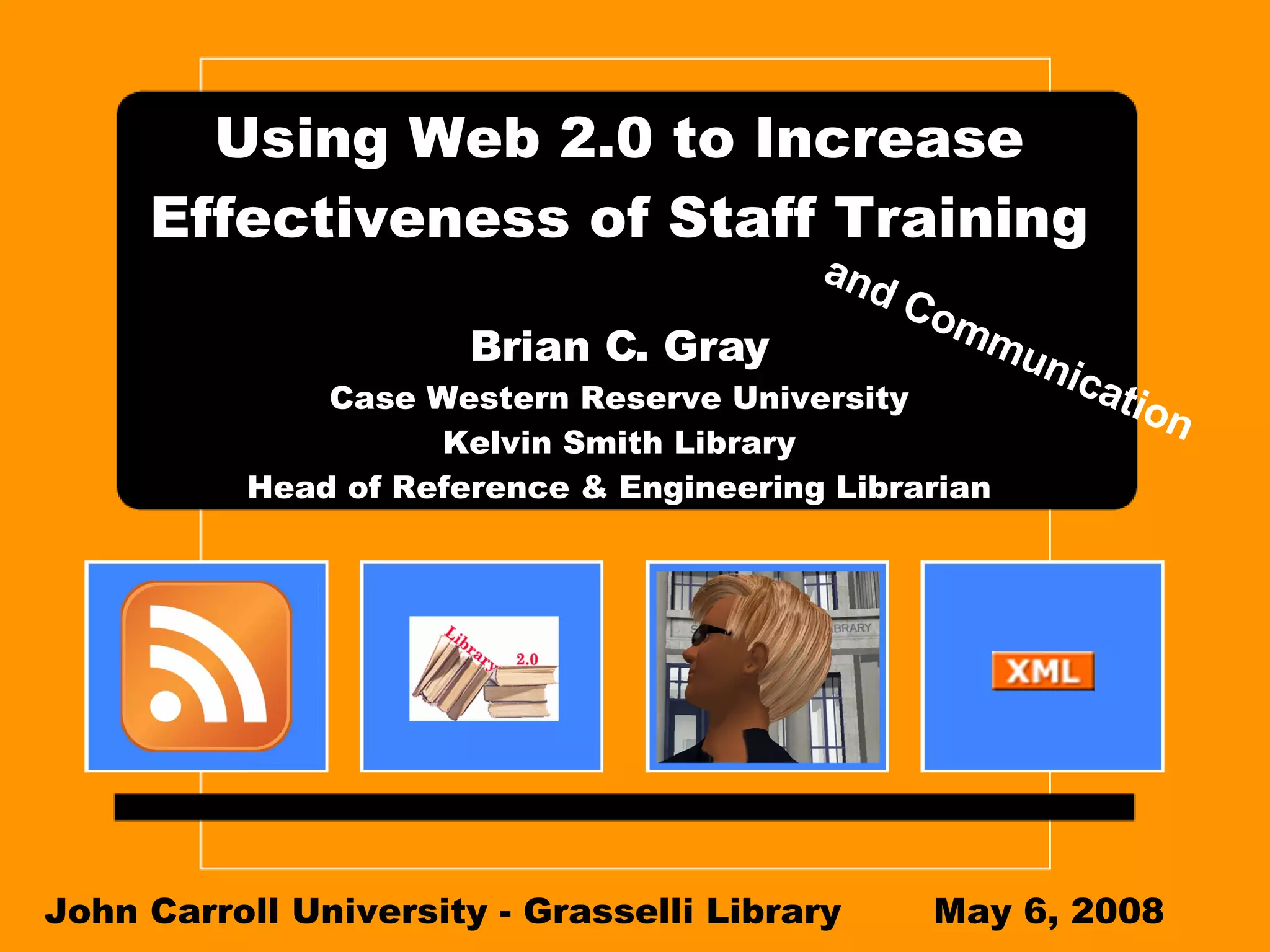 Using Web 2.0 to Increase Effectiveness of Staff Training Brian C. Gray Case Western Reserve University Kelvin Smith Library Head of Reference & Engineering Librarian John Carroll University - Grasselli Library May 6, 2008 and Communication 