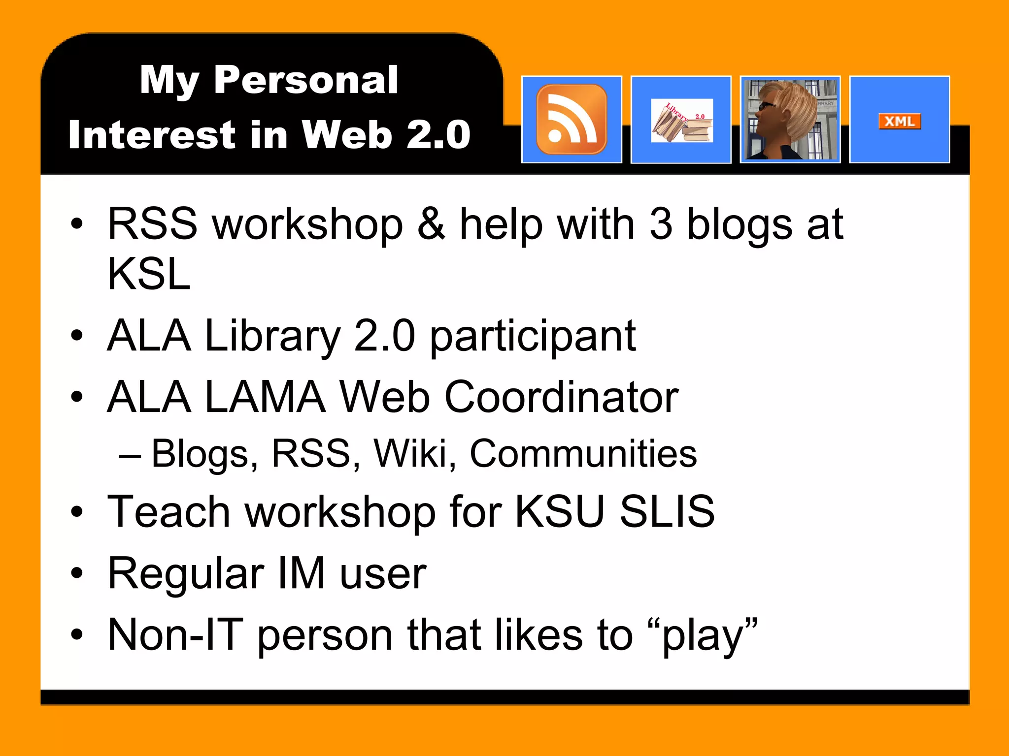 My Personal Interest in Web 2.0 RSS workshop & help with 3 blogs at KSL ALA Library 2.0 participant ALA LAMA Web Coordinator Blogs, RSS, Wiki, Communities Teach workshop for KSU SLIS Regular IM user Non-IT person that likes to “play” 