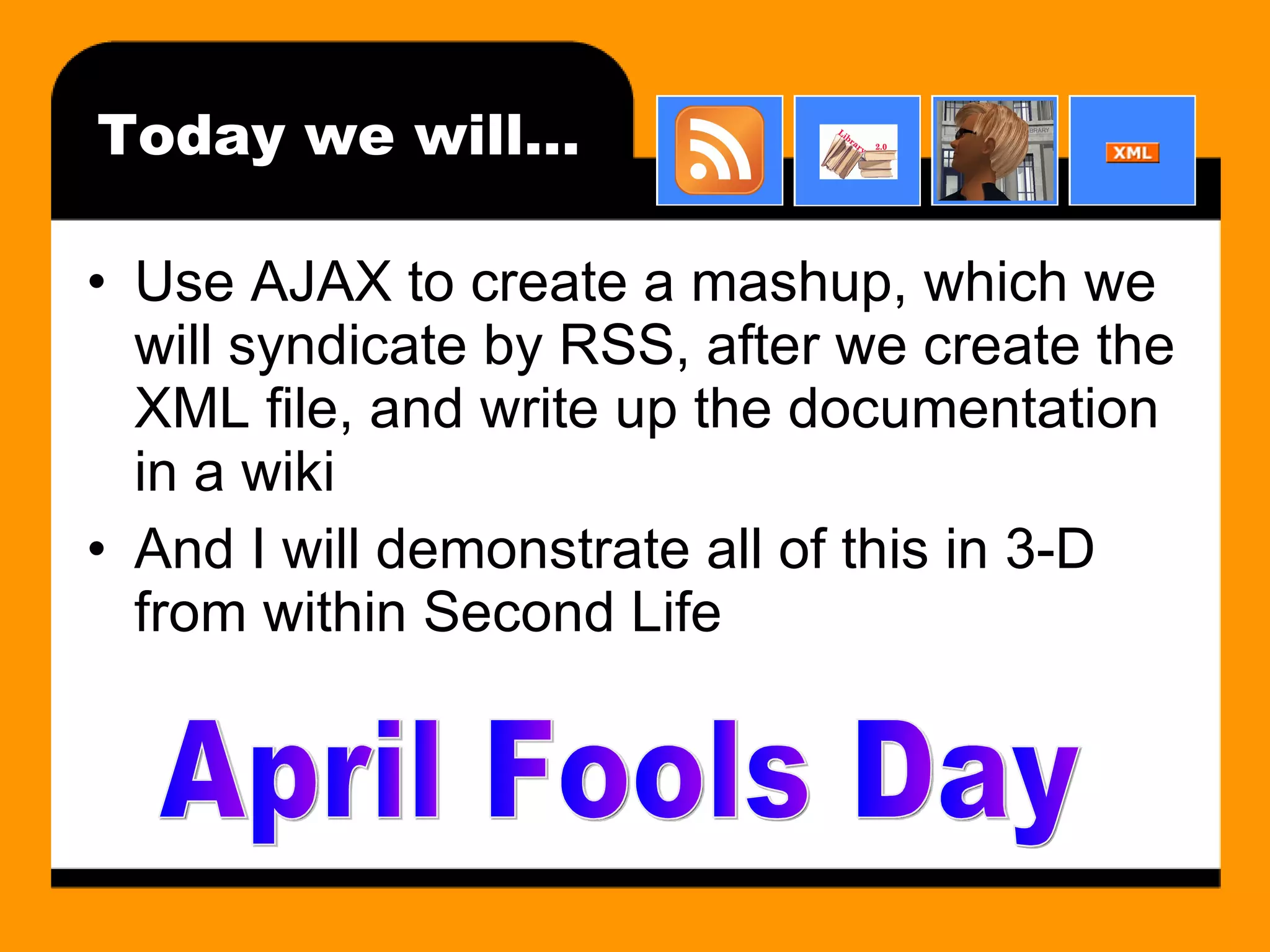 Today we will… Use AJAX to create a mashup, which we will syndicate by RSS, after we create the XML file, and write up the documentation in a wiki And I will demonstrate all of this in 3-D from within Second Life April Fools Day 