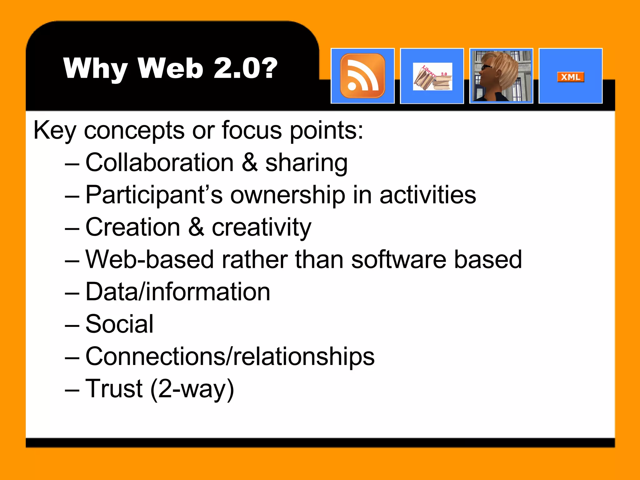 Why Web 2.0? Key concepts or focus points: Collaboration & sharing Participant’s ownership in activities Creation & creativity Web-based rather than software based Data/information Social Connections/relationships Trust (2-way) 