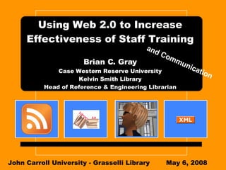 Using Web 2.0 to Increase Effectiveness of Staff Training Brian C. Gray Case Western Reserve University Kelvin Smith Library Head of Reference & Engineering Librarian John Carroll University - Grasselli Library May 6, 2008 and Communication 