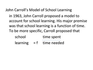 John Carroll’s Model of School Learning
  in 1963, John Carroll proposed a model to
  account for school learning. His major premise
  was that school learning is a function of time.
  To be more specific, Carroll proposed that
      school          time spent
      learning = f time needed
 