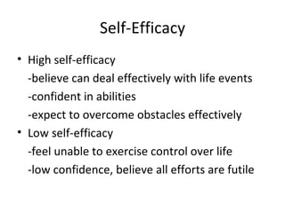 Self-Efficacy
• High self-efficacy
  -believe can deal effectively with life events
  -confident in abilities
  -expect to overcome obstacles effectively
• Low self-efficacy
  -feel unable to exercise control over life
  -low confidence, believe all efforts are futile
 