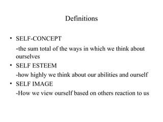 Definitions

• SELF-CONCEPT
  -the sum total of the ways in which we think about
  ourselves
• SELF ESTEEM
  -how highly we think about our abilities and ourself
• SELF IMAGE
  -How we view ourself based on others reaction to us
 