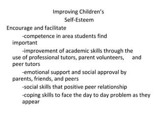 Improving Children’s
                          Self-Esteem
Encourage and facilitate
      -competence in area students find
  important
      -improvement of academic skills through the
  use of professional tutors, parent volunteers, and
  peer tutors
      -emotional support and social approval by
  parents, friends, and peers
      -social skills that positive peer relationship
      -coping skills to face the day to day problem as they
      appear
 