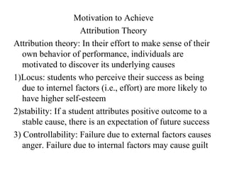 Motivation to Achieve
                     Attribution Theory
Attribution theory: In their effort to make sense of their
   own behavior of performance, individuals are
   motivated to discover its underlying causes
1)Locus: students who perceive their success as being
   due to internel factors (i.e., effort) are more likely to
   have higher self-esteem
2)stability: If a student attributes positive outcome to a
   stable cause, there is an expectation of future success
3) Controllability: Failure due to external factors causes
   anger. Failure due to internal factors may cause guilt
 