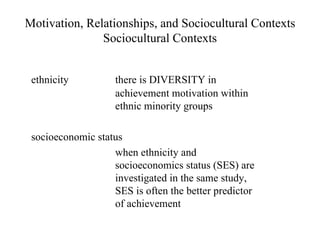 Motivation, Relationships, and Sociocultural Contexts
               Sociocultural Contexts


 ethnicity          there is DIVERSITY in
                    achievement motivation within
                    ethnic minority groups

 socioeconomic status
                   when ethnicity and
                   socioeconomics status (SES) are
                   investigated in the same study,
                   SES is often the better predictor
                   of achievement
 