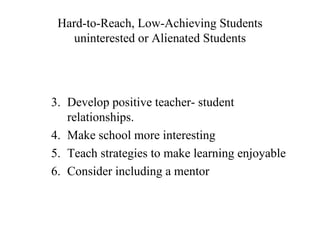 Hard-to-Reach, Low-Achieving Students
   uninterested or Alienated Students




3. Develop positive teacher- student
   relationships.
4. Make school more interesting
5. Teach strategies to make learning enjoyable
6. Consider including a mentor
 