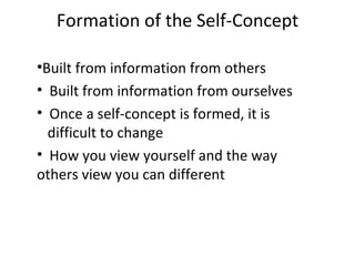 Formation of the Self-Concept

•Built from information from others
• Built from information from ourselves
• Once a self-concept is formed, it is
  difficult to change
• How you view yourself and the way
others view you can different
 
