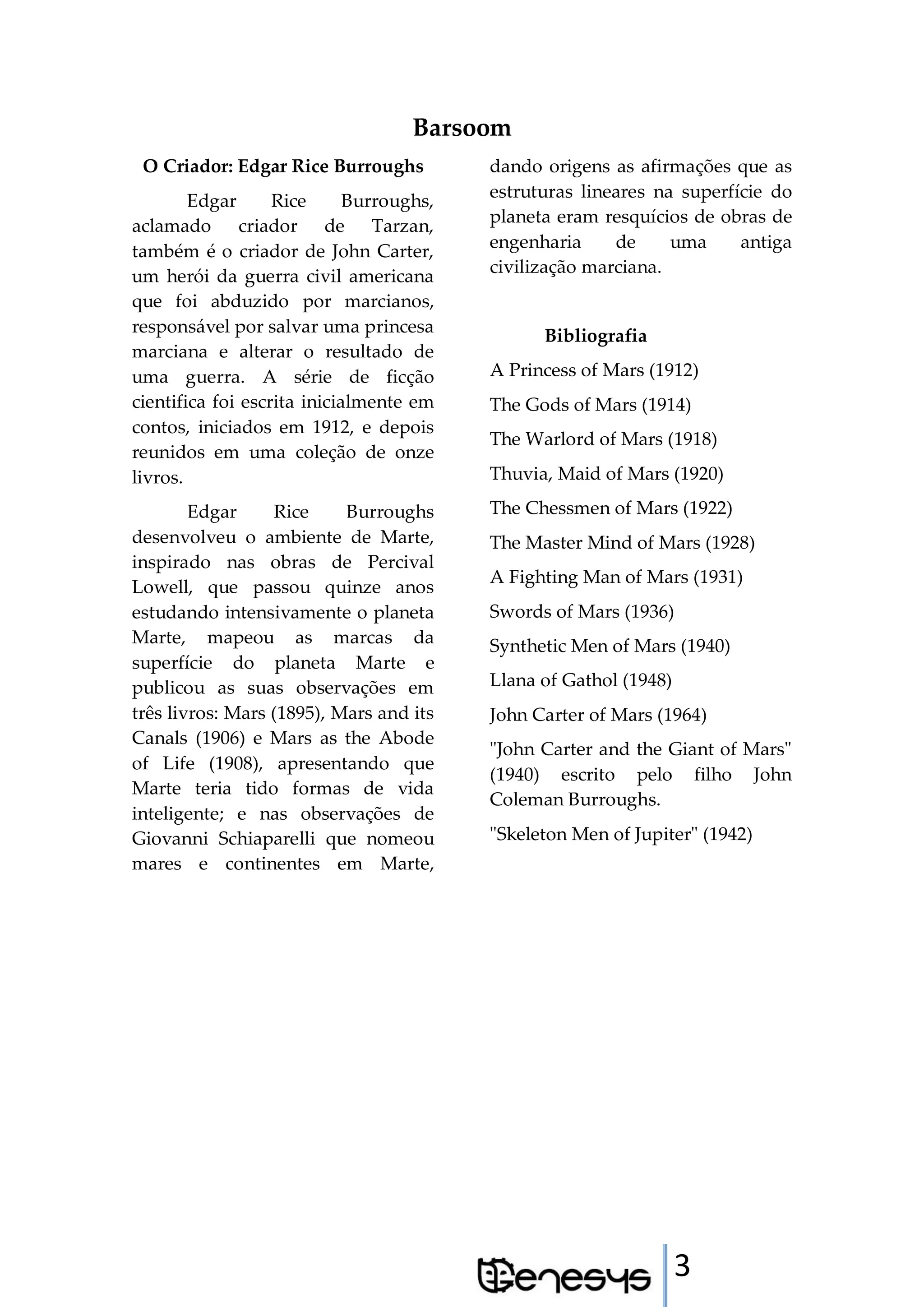3
Barsoom
O Criador: Edgar Rice Burroughs
Edgar Rice Burroughs,
aclamado criador de Tarzan,
também é o criador de John Carter,
um herói da guerra civil americana
que foi abduzido por marcianos,
responsável por salvar uma princesa
marciana e alterar o resultado de
uma guerra. A série de ficção
cientifica foi escrita inicialmente em
contos, iniciados em 1912, e depois
reunidos em uma coleção de onze
livros.
Edgar Rice Burroughs
desenvolveu o ambiente de Marte,
inspirado nas obras de Percival
Lowell, que passou quinze anos
estudando intensivamente o planeta
Marte, mapeou as marcas da
superfície do planeta Marte e
publicou as suas observações em
três livros: Mars (1895), Mars and its
Canals (1906) e Mars as the Abode
of Life (1908), apresentando que
Marte teria tido formas de vida
inteligente; e nas observações de
Giovanni Schiaparelli que nomeou
mares e continentes em Marte,
dando origens as afirmações que as
estruturas lineares na superfície do
planeta eram resquícios de obras de
engenharia de uma antiga
civilização marciana.
Bibliografia
A Princess of Mars (1912)
The Gods of Mars (1914)
The Warlord of Mars (1918)
Thuvia, Maid of Mars (1920)
The Chessmen of Mars (1922)
The Master Mind of Mars (1928)
A Fighting Man of Mars (1931)
Swords of Mars (1936)
Synthetic Men of Mars (1940)
Llana of Gathol (1948)
John Carter of Mars (1964)
"John Carter and the Giant of Mars"
(1940) escrito pelo filho John
Coleman Burroughs.
"Skeleton Men of Jupiter" (1942)
 