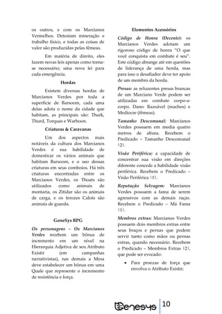 10
os outros, e com os Marcianos
Vermelhos. Detestam mineração e
trabalho físico, e todas as coisas de
valor são produzidas pelas fêmeas.
Em matéria de direito, eles
fazem novas leis apenas como torna-
se necessário; uma nova lei para
cada emergência.
Hordas
Existem diversas hordas de
Marcianos Verdes por toda a
superfície de Barsoom, cada uma
delas adota o nome da cidade que
habitam, as principais são: Thark,
Thurd, Torquas e Warhoon.
Criaturas & Caravanas
Um dos aspectos mais
notáveis da cultura dos Marcianos
Verdes é sua habilidade de
domesticar os vários animais que
habitam Barsoom, e o uso dessas
criaturas em seus comboios. Há três
criaturas encontradas entre os
Marcianos Verdes, os Thoats são
utilizados como animais de
montaria, os Zitidar são os animais
de carga, e os ferozes Calots são
animais de guarda.
GeneSys RPG
Os personagens – Os Marcianos
Verdes recebem um bônus de
incremento em um nível na
Hierarquia Adjetiva de seu Atributo
Existir (em campanhas
narrativistas), nas demais a Mesa
deve estabelecer um bônus em uma
Quale que represente o incremento
de resistência e força.
Elementos Acessórios
Código de Honra (Decente): os
Marcianos Verdes adotam um
rigoroso código de honra “O que
você conquista em combate é seu”.
Este código abrange até em questões
de liderança de uma horda, mas
para isso o desafiador deve ter apoio
de um membro da horda.
Presas: as reluzentes presas brancas
de um Marciano Verde podem ser
utilizadas em combate corpo-a-
corpo. Dano: Razoável (machos) e
Medíocre (fêmeas).
Tamanho Descomunal: Marcianos
Verdes possuem em media quatro
metros de altura. Recebem o
Predicado – Tamanho Descomunal
|2|.
Visão Periférica: a capacidade de
concentrar sua visão em direções
diferente concede a habilidade visão
periférica. Recebem o Predicado –
Visão Periférica |1|.
Reputação Selvagem: Marcianos
Verdes possuem a fama de serem
agressivos com as demais raças.
Recebem o Predicado – Má Fama
|1|.
Membros extras: Marcianos Verdes
possuem dois membros extras entre
seus braços e pernas que podem
servir tanto como mãos ou pernas
extras, quando necessário. Recebem
o Predicado – Membros Extras |2|,
que pode ser evocado:
 Para proezas de força que
envolva o Atributo Existir;
 