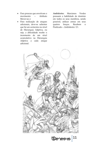 11
 Para proezas que envolvam o
movimento – Atributo
Mover-se; e
 Para realização de ataques
adicionais, deve-se salientar
que há um acréscimo no nível
de Hierarquia Adjetiva, ou
seja, a dificuldade recebe o
incremento de um nível
acumulativo na Hierarquia
Adjetiva a cada ataque
adicional.
Ambidestro: Marcianos Verdes
possuem a habilidade de domínio
em todos os seus membros, sendo
possível, utilizar armas em seus
quatros braços. Recebem o
Predicado – Ambidestro |2|.
 