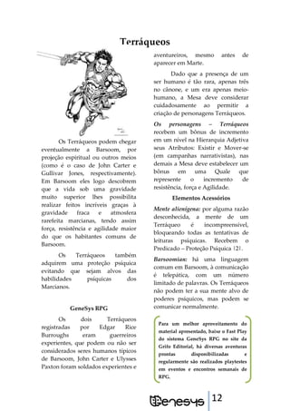 12
Terráqueos
Os Terráqueos podem chegar
eventualmente a Barsoom, por
projeção espiritual ou outros meios
(como é o caso de John Carter e
Gullivar Jones, respectivamente).
Em Barsoom eles logo descobrem
que a vida sob uma gravidade
muito superior lhes possibilita
realizar feitos incríveis graças à
gravidade fraca e atmosfera
rarefeita marcianas, tendo assim
força, resistência e agilidade maior
do que os habitantes comuns de
Barsoom.
Os Terráqueos também
adquirem uma proteção psíquica
evitando que sejam alvos das
habilidades psíquicas dos
Marcianos.
GeneSys RPG
Os dois Terráqueos
registradas por Edgar Rice
Burroughs eram guerreiros
experientes, que podem ou não ser
considerados seres humanos típicos
de Barsoom, John Carter e Ulysses
Paxton foram soldados experientes e
aventureiros, mesmo antes de
aparecer em Marte.
Dado que a presença de um
ser humano é tão rara, apenas três
no cânone, e um era apenas meio-
humano, a Mesa deve considerar
cuidadosamente ao permitir a
criação de personagens Terráqueos.
Os personagens – Terráqueos
recebem um bônus de incremento
em um nível na Hierarquia Adjetiva
seus Atributos: Existir e Mover-se
(em campanhas narrativistas), nas
demais a Mesa deve estabelecer um
bônus em uma Quale que
represente o incremento de
resistência, força e Agilidade.
Elementos Acessórios
Mente alienígena: por alguma razão
desconhecida, a mente de um
Terráqueo é incompreensível,
bloqueando todas as tentativas de
leituras psíquicas. Recebem o
Predicado – Proteção Psíquica |2|.
Barsoomian: há uma linguagem
comum em Barsoom, à comunicação
é telepática, com um número
limitado de palavras. Os Terráqueos
não podem ter a sua mente alvo de
poderes psíquicos, mas podem se
comunicar normalmente.
Para um melhor aproveitamento do
material apresentado, baixe o Fast Play
do sistema GeneSys RPG no site da
Grifo Editorial, há diversas aventuras
prontas disponibilizadas e
regularmente são realizados playtestes
em eventos e encontros semanais de
RPG.
 