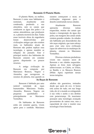 5
Barsoom: O Planeta Marte.
O planeta Marte, ou melhor,
Barsoom é como seus habitantes o
nomeiam, atualmente está
condenado, perdendo a sua
atmosfera, sem os canais que
conduzem as água dos polos e as
usinas atmosféricas, que produzem
ar, o planeta morrerá em dias. Todas
essas incríveis obras de engenharia
foram desenvolvidas por
civilizações antigas que não existem
mais, os habitantes atuais de
Barsoom não podem replicar essa
tecnologia, e apenas mantêm as
relíquias do passado. Esse é
principal motivo dos habitantes de
Barsoom estarem em constate
guerra disputando os poucos
recursos.
A antiga civilização de
Barsoom era composta por
Marcianos Brancos, Negros e
Amarelos, que navegavam os
oceanos do planeta, mas quando os
oceanos começaram a secar, as
civilizações migraram para o
deserto construindo novas cidades.
Atualmente Barsoom
apresenta diversas ruínas
esquecidas, muitas são canais que
faziam a transposição da água dos
polos, nas margens dos canais ainda
existem grandes cidades. As cidades
são habitadas por descendentes das
três raças originais, que num esforço
para criar uma nova civilização
capaz de sobreviver às mudanças do
planeta, criaram os Marcianos
Vermelhos.
Diversas criaturas predadoras
vivem nos oceanos secos de
Barsoom e em cidades esquecidas.
Apenas as feras mais selvagens
sobreviveram: os Calots, os Ulsios,
os Banths e os Macacos Brancos
(White Apes) espreitam nessas
terras inóspitas.
As Raças de Barsoom
Barsoom é habitada por uma
notável variedade de raças
humanoides: Marcianos Verdes,
Amarelos, Brancos, Negros em
pequenas quantidades e
principalmente os Marcianos
Vermelhos.
Os habitantes de Barsoom
estão em constate guerra, vivem
aptos para o combate. Marcianos
adultos são guerreiros, treinados
desde que saem do ovo. A honra
está acima de tudo, em sua longa
vida, ele vê o mundo se extinguindo
à sua volta e aceita o seu destino
com perseverança. Os marcianos
possuem uma tecnologia avançada
provenientes de outras eras, mas a
capacidade de criar e manter essa
tecnologia é bem limitada.
 