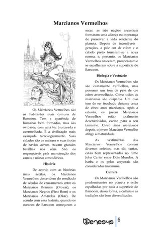 6
Marcianos Vermelhos
Os Marcianos Vermelhos são
os habitantes mais comuns de
Barsoom. Tem a aparência de
humanos bem formados, mas são
ovíparos, com uma tez bronzeada e
avermelhada. É a civilização mais
avançada tecnologicamente. Suas
cidades são as maiores e suas frotas
de navios aéreos travam grandes
batalhas nos céus. São os
responsáveis pela manutenção dos
canais e usinas atmosféricas.
História
De acordo com as histórias
mais aceitas, os Marcianos
Vermelhos descendem do resultado
de séculos de cruzamentos entre os
Marcianos Brancos (Orovar), os
Marcianos Negros (First Born) e os
Marcianos Amarelos (Okar). De
acordo com essa história, quando os
oceanos de Barsoom começaram a
secar, as três nações ancestrais
formaram uma aliança na esperança
de preservar a vida senciente do
planeta. Depois de incontáveis
gerações, a pele cor de cobre e o
cabelo preto tornaram-se a nova
norma, e, portanto, os Marcianos
Vermelhos nasceram, prosperaram e
se espalharam sobre a superfície de
Barsoom.
Biologia e Vestuário
Os Marcianos Vermelhos não
são exatamente vermelhos, mas
possuem um tom de pele de cor
cobre-avermelhado. Como todos os
marcianos são ovíparos. Um ovo
tem de ser incubado durante cerca
de cinco anos marcianos. Após a
eclosão, os jovens Marcianos
Vermelhos estão totalmente
desenvolvidos, exceto para o seu
tamanho. Cinco anos marcianos
depois, o jovem Marciano Vermelho
atinge a maturidade.
As vestimentas dos
Marcianos Vermelhos contem
diversos enfeites, mas são curtas,
estão bem representadas no filme
John Carter entre Dois Mundos. A
barba e os pelos corporais são
considerados incomuns.
Cultura
Os Marcianos Vermelhos são
predominantes no planeta e estão
espalhadas por toda a superfície de
Barsoom, dessa forma, a cultura e as
tradições são bem diversificadas.
 