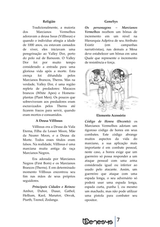 7
Religião
Tradicionalmente, a maioria
dos Marcianos Vermelhos
adoravam a deusa Issus (VillIssus) e
quando o indivíduo atingia a idade
de 1000 anos, ou estavam cansados
de viver, eles iniciavam uma
peregrinação ao Valley Dor, perto
do polo sul de Barsoom. O Valley
Dor foi por muito tempo
considerado a entrada para uma
gloriosa vida após a morte. Esta
crença foi difundida pelos
Marcianos Brancos, Therns. Mas na
verdade, Valley Dor, é uma região
repleta de predadores: Macacos
brancos (White Apes) e Homens-
plantas (Plant Men). Os poucos que
sobreviveram aos predadores eram
escravizados pelos Therns até
ficarem fracos para servir, quando
eram mortos e consumidos.
A Deusa VillIssus
VillIssus era a Deusa da Vida
Eterna, Filha da Lesser Moon, Mãe
da Nearer Moon, e a Deusa da
Morte. Todos esses títulos eram
falsos. Na realidade, VillIssus é uma
marciana muita antiga da raça
Marcianos Negros.
Era adorada por Marcianos
Negros (First Born) e os Marcianos
Brancos (Therns). E em determinado
momento VillIssus encontrou seu
fim nas mãos de seus próprios
seguidores.
Principais Cidades e Reinos:
Amhor, Duhor, Dusar, Gathol,
Hellium, Kaol, Manator, Onvak,
Ptarth, Toonol, Zodanga.
GeneSys
Os personagens – Marcianos
Vermelhos recebem um bônus de
incremento em um nível na
Hierarquia Adjetiva de seu Atributo
Existir (em campanhas
narrativistas), nas demais a Mesa
deve estabelecer um bônus em uma
Quale que represente o incremento
de resistência e força.
Elemento Acessório
Código de Honra (Decente): os
Marcianos Vermelhos adotam um
rigoroso código de honra em seus
combates. Este código abrange
muitos aspectos da vida do
marciano, a sua aplicação mais
importante é em combate pessoal,
neste caso, a honra exige que um
guerreiro só possa responder a um
ataque pessoal com uma arma
considerada igual ou inferior ao
usado pelo atacante. Assim, um
guerreiro que ataque com uma
espada longa, o seu adversário só
poderá usar uma espada longa,
espada curta, punha l, ou mesmo
um machado, mas não pode utilizar
uma pistola para combater seu
opositor.
 