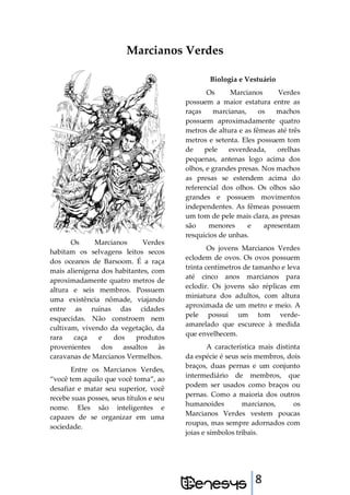 8
Marcianos Verdes
Os Marcianos Verdes
habitam os selvagens leitos secos
dos oceanos de Barsoom. É a raça
mais alienígena dos habitantes, com
aproximadamente quatro metros de
altura e seis membros. Possuem
uma existência nômade, viajando
entre as ruínas das cidades
esquecidas. Não constroem nem
cultivam, vivendo da vegetação, da
rara caça e dos produtos
provenientes dos assaltos às
caravanas de Marcianos Vermelhos.
Entre os Marcianos Verdes,
“você tem aquilo que você toma”, ao
desafiar e matar seu superior, você
recebe suas posses, seus títulos e seu
nome. Eles são inteligentes e
capazes de se organizar em uma
sociedade.
Biologia e Vestuário
Os Marcianos Verdes
possuem a maior estatura entre as
raças marcianas, os machos
possuem aproximadamente quatro
metros de altura e as fêmeas até três
metros e setenta. Eles possuem tom
de pele esverdeada, orelhas
pequenas, antenas logo acima dos
olhos, e grandes presas. Nos machos
as presas se estendem acima do
referencial dos olhos. Os olhos são
grandes e possuem movimentos
independentes. As fêmeas possuem
um tom de pele mais clara, as presas
são menores e apresentam
resquícios de unhas.
Os jovens Marcianos Verdes
eclodem de ovos. Os ovos possuem
trinta centímetros de tamanho e leva
até cinco anos marcianos para
eclodir. Os jovens são réplicas em
miniatura dos adultos, com altura
aproximada de um metro e meio. A
pele possui um tom verde-
amarelado que escurece à medida
que envelhecem.
A característica mais distinta
da espécie é seus seis membros, dois
braços, duas pernas e um conjunto
intermediário de membros, que
podem ser usados como braços ou
pernas. Como a maioria dos outros
humanoides marcianos, os
Marcianos Verdes vestem poucas
roupas, mas sempre adornados com
joias e símbolos tribais.
 