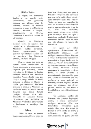 9
História Antiga
A origem dos Marcianos
Verdes é em grande parte
desconhecido. Eles ganharam
destaque nos últimos dias de
Barsoom, quando os oceanos
começaram a secar, e os Marcianos
Brancos, Amarelos e Negros,
principalmente os Orovar,
começaram a invadir as cidades de
várias raças.
Quando os Marcianos
extraiam todos os recursos das
cidades e a abandonavam os
Marcianos Verdes assumiam.
Embora aparentemente não
possuam capacidade de fazerem uso
da tecnologia dos Marcianos
Brancos, Amarelos e Negros.
Com o passar dos anos as
hordas verdes aumentaram de
forma estrondosa e começaram a
disputar por territórios, sendo
necessário se dividirem em hordas
menores, baseadas nos territórios
ocupados. Assim a horda verde que
ocupou a antiga cidade de Thark
começou a chamar-se Tharks, a
horda que controlava Warhoon
começou a chamar-se Warhoon. A
rivalidade entre as hordas verdes
assegura que nunca haverá
qualquer aliança entre eles.
Enquanto os Marcianos Verdes
digladiavam por territórios os
Marcianos Vermelhos prosperavam
e dominavam a tecnologia das
ruínas.
Cultura
Todos os anos, as fêmeas
devem apresentar até treze ovos; os
ovos que alcançarem um peso e
tamanho adequado, são colocados
em um cofre subterrâneo secreto
com ambiente ideal para eclosão.
Todos os anos, um conselho de
cerca de 20 chefes examina todos os
ovos, e aproximadamente cerca de
100 ovos são destruídos,
preservando apenas ovos perfeito
para incubação. Uma vez que o
período de incubação de cinco anos
marcianos termina, todos os ovos
que não chocam no tempo são
destruídos.
Se algum dos filhos
apresentarem deformidades são
prontamente eliminados sem
qualquer sentimentalismo. Durante
a criação as fêmeas são responsáveis
em ensinar a língua local e uso de
armas. As “mães” não desenvolvem
sentimentos ou apego a seus filhos –
os jovens Marcianos Verdes
pertencem à comunidade e, dessa
forma, o amor parental é
completamente desconhecido para
eles. Desde o nascimento, eles não
conhecem o amor paternal ou
maternal, não têm noção da palavra
casa; são ensinados que devem
provar, através de seu físico e
ferocidade que eles estão aptos para
viver.
Os Marcianos Verdes são
bárbaros, não possuem linguagem
escrita, e nunca construíram
qualquer estrutura além das
incubadoras necessárias para
eclosão dos ovos. Seu senso de
humor é cruel, rindo da morte e
sofrimento. Eles estão
constantemente em guerra uns com
 