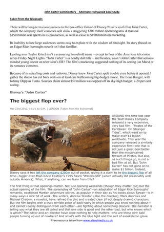 Free resource taken from www.alevelmedia.co.uk
John Carter Commentary –– Alternate Hollywood Case Study
Taken from the telegraph:
There will be long-term consequences to the box-office failure of Disney/Pixar’s sci-fi film John Carter,
which the company itself concedes will show a staggering $200 million operating loss. A massive
$250 million was spent on its production, as well as close to $100 million on marketing.
Its inability to lure large audiences seems easy to explain with the wisdom of hindsight. Its story (based on
an Edgar Rice Burroughs novel) isn’t that familiar.
Leading man Taylor Kitsch isn’t a reassuring household name – except to fans of the American television
series Friday Night Lights. “John Carter” is a deadly dull title – and besides, wasn’t John Carter that serious-
minded young doctor on television’s ER? The film’s marketing suggested nothing of its setting (on Mars) or
its romance elements.
Because of its spiralling costs and reshoots, Disney knew John Carter spelt trouble even before it opened. I
gather the studio has cut back costs on at least one forthcoming big-budget movie, The Lone Ranger, with
Johnny Depp as Tonto. Sources claim almost $50 million was lopped off its sky-high budget: a 20 per cent
saving.
Disney's "John Carter"
The biggest flop ever?
Mar 23rd 2012, 16:21 by O.M. | LONDON (Taken from the Economist)
AROUND this time last year
the Walt Disney Company
released a very expensive,
very bad film: "Pirates of the
Caribbean: On Stranger
Tides", which went on to
make over $1 billion
worldwide. This year the
company released a similarly
expensive film—one that is
not just a great deal better
than the misconceived
flotsam of Pirates, but also,
as such things go, is not a
bad film at all. But "John
Carter" has not gone on to
make $1 billion. Indeed,
Disney says it has left the company $200m out of pocket, giving it a claim to be the biggest flop of all
time—bigger even than Kevin Costner’s 1995 fiasco "Waterworld" (which actually did reasonably well
outside America). What, if anything, can we learn from this?
The first thing is that openings matter. Not just opening weekends (though they matter too) but the
actual opening of the film. The screenplay of "John Carter"—an adaptation of Edgar Rice Burroughs’
romantic, exoticised Martian adventure stories, as popular in their day as his books about Tarzan—is in
many ways a nice bit of work. The writers, Andrew Stanton (also the director), Mark Andrews and
Michael Chabon, a novelist, have refined the plot and created clear (if not deeply drawn) characters.
But the film begins with a truly terrible piece of back-story in which people you know nothing about—
and cannot readily distinguish from each other—are fighting about something obscure. The narrator is
telling you what they are all called and that one side is good and the other bad, but who knows which
is which? The editor and art director have done nothing to help matters: who are these new bald
people turning up out of nowhere? And what’s with the blue light and the sort of exoskeleton glove
 
