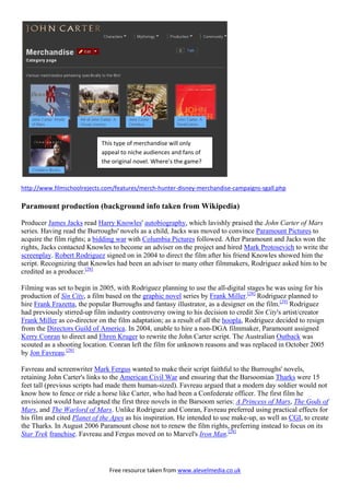 Free resource taken from www.alevelmedia.co.uk
http://www.filmschoolrejects.com/features/merch hunter disney merchandise campaigns sgall.php
Paramount production (background info taken from Wikipedia)
Producer James Jacks read Harry Knowles' autobiography, which lavishly praised the John Carter of Mars
series. Having read the Burroughs' novels as a child, Jacks was moved to convince Paramount Pictures to
acquire the film rights; a bidding war with Columbia Pictures followed. After Paramount and Jacks won the
rights, Jacks contacted Knowles to become an adviser on the project and hired Mark Protosevich to write the
screenplay. Robert Rodriguez signed on in 2004 to direct the film after his friend Knowles showed him the
script. Recognizing that Knowles had been an adviser to many other filmmakers, Rodriguez asked him to be
credited as a producer.[28]
Filming was set to begin in 2005, with Rodriguez planning to use the all-digital stages he was using for his
production of Sin City, a film based on the graphic novel series by Frank Miller.[28]
Rodriguez planned to
hire Frank Frazetta, the popular Burroughs and fantasy illustrator, as a designer on the film.[29]
Rodriguez
had previously stirred-up film industry controversy owing to his decision to credit Sin City's artist/creator
Frank Miller as co-director on the film adaptation; as a result of all the hoopla, Rodriguez decided to resign
from the Directors Guild of America. In 2004, unable to hire a non-DGA filmmaker, Paramount assigned
Kerry Conran to direct and Ehren Kruger to rewrite the John Carter script. The Australian Outback was
scouted as a shooting location. Conran left the film for unknown reasons and was replaced in October 2005
by Jon Favreau.[28]
Favreau and screenwriter Mark Fergus wanted to make their script faithful to the Burroughs' novels,
retaining John Carter's links to the American Civil War and ensuring that the Barsoomian Tharks were 15
feet tall (previous scripts had made them human-sized). Favreau argued that a modern day soldier would not
know how to fence or ride a horse like Carter, who had been a Confederate officer. The first film he
envisioned would have adapted the first three novels in the Barsoom series: A Princess of Mars, The Gods of
Mars, and The Warlord of Mars. Unlike Rodriguez and Conran, Favreau preferred using practical effects for
his film and cited Planet of the Apes as his inspiration. He intended to use make-up, as well as CGI, to create
the Tharks. In August 2006 Paramount chose not to renew the film rights, preferring instead to focus on its
Star Trek franchise. Favreau and Fergus moved on to Marvel's Iron Man.[28]
This type of merchandise will only
appeal to niche audiences and fans of
the original novel. Where’’s the game?
 