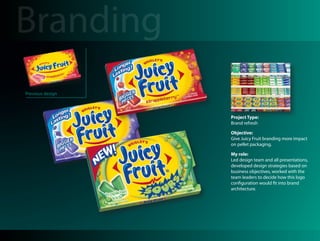 Branding
Previous design



                  Project Type:
                  Brand refresh

                  Objective:
                  Give Juicy Fruit branding more impact
                  on pellet packaging.

                  My role:
                  Led design team and all presentations,
                  developed design strategies based on
                  business objectives, worked with the
                  team leaders to decide how this logo
                  configuration would fit into brand
                  architecture.
 