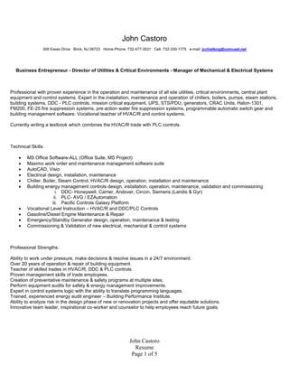 John Castoro
                309 Essex Drive Brick, NJ 08723 Home Phone: 732-477-3531 Cell: 732-330-1775 e-mail: jcchiefeng@comcast.net




  Business Entrepreneur - Director of Utilities & Critical Environments - Manager of Mechanical & Electrical Systems



Professional with proven experience in the operation and maintenance of all site utilities, critical environments, central plant
equipment and control systems. Expert in the installation, maintenance and operation of chillers, boilers, pumps, steam stations,
building systems, DDC - PLC controls, mission critical equipment, UPS, STS/PDU, generators, CRAC Units, Halon-1301,
FM200, FE-25 fire suppression systems, pre-action water fire suppression systems, programmable automatic switch gear and
building management software. Vocational teacher of HVAC/R and control systems.

Currently writing a textbook which combines the HVAC/R trade with PLC controls.



Technical Skills:

       MS Office Software-ALL (Office Suite, MS Project)
       Maximo work order and maintenance management software suite
       AutoCAD, Visio
       Electrical design, installation, maintenance
       Chiller, Boiler, Steam Control, HVAC/R design, operation, installation and maintenance
       Building energy management controls design, installation, operation, maintenance, validation and commissioning
                        i. DDC- Honeywell, Carrier, Andover, Circon, Siemens (Landis & Gyr)
                       ii. PLC- AVG / EZAutomation
                      iii. Pacific Controls Galaxy Platform
       Vocational Level Instruction – HVAC/R and DDC/PLC Controls
       Gasoline/Diesel Engine Maintenance & Repair
       Emergency/Standby Generator design, operation, maintenance & testing
       Commissioning & Validation of new electrical, mechanical & control systems



Professional Strengths:

Ability to work under pressure, make decisions & resolve issues in a 24/7 environment.
Over 20 years of operation & repair of building equipment.
Teacher of skilled trades in HVAC/R, DDC & PLC controls.
Proven management skills of trade employees.
Creation of preventative maintenance & safety programs at multiple sites.
Perform equipment audits for safety & energy management improvements.
Expert in control systems logic with the ability to translate programming languages.
Trained, experienced energy audit engineer – Building Performance Institute.
Ability to analyze risk in the design phase of new or renovation projects and offer equitable solutions.
Innovative team leader, inspirational co-worker and counselor to help employees reach future goals.




                                                             John Castoro
                                                               Resume
                                                              Page 1 of 5
 