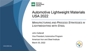 www.steel.org
Automotive Lightweight Materials
USA 2022
MANUFACTURING AND PROCESS STRATEGIES IN
LIGHTWEIGHTING WITH STEEL
John Catterall
Vice President, Automotive Program
American Iron and Steel Institute
March 30, 2022
 