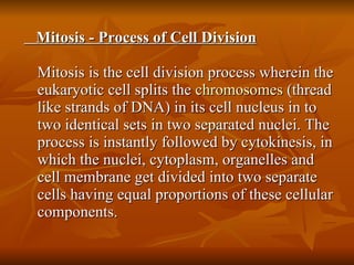 Mitosis - Process of Cell Division Mitosis is the cell division process wherein the eukaryotic cell splits the  chromosomes  (thread like strands of DNA) in its cell nucleus in to two identical sets in two separated nuclei. The process is instantly followed by cytokinesis, in which the nuclei, cytoplasm, organelles and cell membrane get divided into two separate cells having equal proportions of these cellular components.  