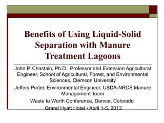 Benefits of Using Liquid-Solid
Separation with Manure
Treatment Lagoons
John P. Chastain, Ph.D., Professor and Extension Agricultural
Engineer, School of Agricultural, Forest, and Environmental
Sciences, Clemson University
Jeffery Porter, Environmental Engineer, USDA-NRCS Manure
Management Team
Waste to Worth Conference, Denver, Colorado
Grand Hyatt Hotel • April 1-5, 2013
 
