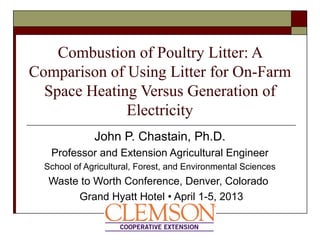 Combustion of Poultry Litter: A
Comparison of Using Litter for On-Farm
Space Heating Versus Generation of
Electricity
John P. Chastain, Ph.D.
Professor and Extension Agricultural Engineer
School of Agricultural, Forest, and Environmental Sciences
Waste to Worth Conference, Denver, Colorado
Grand Hyatt Hotel • April 1-5, 2013
 