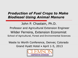 Production of Fuel Crops to MakeProduction of Fuel Crops to Make
Biodiesel Using Animal ManureBiodiesel Using Animal Manure
John P. Chastain, Ph.D.John P. Chastain, Ph.D.
Professor and Agricultural Extension EngineerProfessor and Agricultural Extension Engineer
Wilder Ferreira, Extension EconomistWilder Ferreira, Extension Economist
School of Agricultural, Forest and Environmental SciencesSchool of Agricultural, Forest and Environmental Sciences
Waste to Worth Conference, Denver, ColoradoWaste to Worth Conference, Denver, Colorado
Grand Hyatt Hotel • April 1-5, 2013Grand Hyatt Hotel • April 1-5, 2013
 