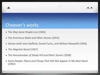 Cheever’s works
   The Way Some People Live (1943)

   The Enormous Radio and Other Stories (1953)

   Stories (with Jean Stafford, Daniel Fuchs, and William Maxwell) (1956)

   The Wapshot Novel (1957)

   The Housebreaker of Shady Hill and Other Stories (1958)

   Some People, Places and Things That Will Not Appear In My Next Novel
    (1961)
 