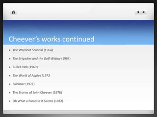 Cheever’s works continued
   The Wapshot Scandal (1964)

   The Brigadier and the Golf Widow (1964)

   Bullet Park (1969)

   The World of Apples (1973

   Falconer (1977)

   The Stories of John Cheever (1978)

   Oh What a Paradise it Seems (1982)
 
