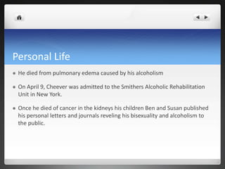 Personal Life
   He died from pulmonary edema caused by his alcoholism

   On April 9, Cheever was admitted to the Smithers Alcoholic Rehabilitation
    Unit in New York.

   Once he died of cancer in the kidneys his children Ben and Susan published
    his personal letters and journals reveling his bisexuality and alcoholism to
    the public.
 