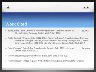 Work Cited
   Bailey, Blake. "John Cheever's 'Hollywood problem'." Harvard Review 30            (2006):
             94+. Literature Resource Center. Web. 9 July 2012.

   Coale, Samuel. "Cheever, John (1912-1982)." Benet's Reader's Encyclopedia of American
            Literature. George B. Perkins, Barbara Perkins, and Phillip Leininger. Vol. 1. New
            York: HarperCollins, 1991. 178. Literature Resource Center. Web. 9 July 2012.

   "John Cheever." Gale Online Encyclopedia. Detroit: Gale, 2012. Literature         Resource
           Center. Web. 9 July 2012.

   “John Cheever Biography and Notes” Biblio.com. Web. 9 July 2012

   "John Cheever." (2012): n. page. Print. <http://en.wikipedia.org/wiki/John_Cheever
 