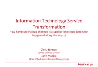 Information Technology Service
Transformation
How Royal Mail Group changed its supplier landscape (and what
happened along the way…)
Chris Bennett
Service Delivery Director
John Mackie
Head of Technology Supplier Management
 
