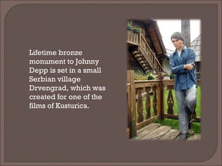 Lifetime bronze
monument to Johnny
Depp is set in a small
Serbian village
Drvengrad, which was
created for one of the
films of Kusturica.
 