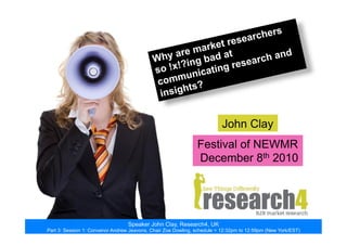 John Clay
Festival of NEWMR
December 8th 2010
Why are market researchers
so !x!?ing bad at
communicating research and
insights?
Speaker John Clay, Research4, UK
Part 3: Session 1: Convenor Andrew Jeavons, Chair Zoe Dowling, schedule = 12:32pm to 12:59pm (New York/EST)
 
