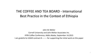 THE COFFEE AND TEA BOARD - International
Best Practice in the Context of Ethiopia
John W. Mellor
Cornell University and John Mellor Associates Inc.
IFPRI Coffee Conference, Addis Ababa, September 14,2015
I am grateful to USAID contract #-------- for supporting the initial work on this paper
1
 