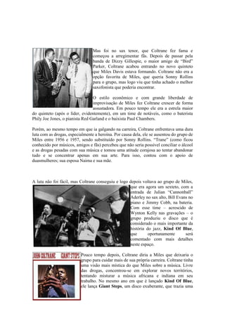Mas foi no sax tenor, que Coltrane fez fama e
                                 começou a arregimentar fãs. Depois de passar pela
                                 banda de Dizzy Gillespie, o maior amigo de “Bird”
                                 Parker, Coltrane acabou entrando no novo quinteto
                                 que Miles Davis estava formando. Coltrane não era a
                                 opção favorita de Miles, que queria Sonny Rollins
                                 para o grupo, mas logo viu que tinha achado o melhor
                                 saxofonista que poderia encontrar.

                                 O estilo econômico e com grande liberdade de
                                 improvisação de Miles fez Coltrane crescer de forma
                                 assustadora. Em pouco tempo ele era a estrela maior
do quinteto (após o líder, evidentemente), em um time de notáveis, como o baterista
Phily Joe Jones, o pianista Red Garland e o baixista Paul Chambers.

Porém, ao mesmo tempo em que ia galgando na carreira, Coltrane enfrentava uma dura
luta com as drogas, especialmente a heroína. Por causa dela, ele se ausentou do grupo de
Miles entre 1956 e 1957, sendo substituído por Sonny Rollins. “Trane” (como ficou
conhecido por músicos, amigos e fãs) percebeu que não seria possível conciliar o álcool
e as drogas pesadas com sua música e tomou uma atitude corajosa ao tentar abandonar
tudo e se concentrar apenas em sua arte. Para isso, contou com o apoio de
duasmulheres; sua esposa Naima e sua mãe.



A luta não foi fácil, mas Coltrane conseguiu e logo depois voltava ao grupo de Miles,
                                                    que era agora um sexteto, com a
                                                    entrada de Julian “Cannonball”
                                                    Aderley no sax alto, Bill Evans no
                                                    piano e Jimmy Cobb, na bateria.
                                                    Com esse time – acrescido de
                                                    Wynton Kelly nas gravações – o
                                                    grupo produziu o disco que é
                                                    considerado o mais importante da
                                                    história do jazz, Kind Of Blue,
                                                    que       oportunamente       será
                                                    comentado com mais detalhes
                                                    neste espaço.

                          Pouco tempo depois, Coltrane diria a Miles que deixaria o
                          grupo para cuidar mais de sua própria carreira. Coltrane tinha
                          uma visão mais mística do que Miles sobre a música. Livre
                          das drogas, concentrou-se em explorar novos territórios,
                          tentando misturar a música africana e indiana em seu
                          trabalho. No mesmo ano em que é lançado Kind Of Blue,
                          ele lança Giant Steps, um disco exuberante, que trazia uma
 