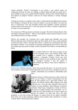 canção intitulada “Naima”, homenagem à sua esposa e que acabou sendo sua
composição favorita em todo seu catálogo. Coltrane ainda não tinha um grupo fixo e
nesse trabalho contou com a ajuda de Paul Chambers, Jimmy Cobb e Wynton Kelly (os
dois últimos na própria “Naima”), além de Art Taylor (bateria) e Tommy Flanagan
(piano).

Coltrane já começava a explorar outros ritmos e tinha particular predileção pelo músico
Ravi Shankar, a tal ponto de dar o nome do indiano a um de seus filhos, isso antes dos
dois se conhecerem. Com uma disciplina imensa para trabalhar, Coltrane encontrava
sempre muitos locais para tocar e como não gostava de faltar a nenhum compromisso,
era cada vez mais requisitado.

Foi somente em 1960 que pensou em formar um grupo, The John Coltrane Quartet. Mas
até chegar à formação clássica – McCoy Tyner (piano), Jimmy Garrison (baixo) e Elvin
Jones (bateria) houve um longo caminho.

McCoy, por exemplo, foi o pianista com o qual sempre quis trabalhar, mas como
McCoy ainda não estava disponível optou por Steve Kuhn, de 22 anos, recém-graduado
em Harvard. Para o baixo, convidou Steve Davis. A bateria foi o instrumento que mais
preocupava Coltrane. A sua vontade era contratar imediatamente Elvin Jones, mas como
ele cumpria pena por porte de drogas, acabou chamando Pete LaRoca, recomendado por
Kuhn.

                                  Mas o próprio Kuhn teve vida curta no grupo, já que
                                  ele não conseguia tocar o que Coltrane exigia. Após
                                  seis semanas com o pianista e usando toda sua
                                  elegância e educação, Coltrane avisou que seria
                                  obrigado a promover uma mudança, já que o pianista
                                  não conseguia executar o que ele queria. E
                                  aproveitando que Mccoy Tyner estava disponível, o
                                  contratou.

Com os três, Coltrane começou a fazer uma excursão pelo país, e ao invés de escrever
novas músicas, ficava horas e horas praticando com seu sax tenor e também com um sax
                               soprano, instrumento que encontrava dificuldades para
                               tocar.

                                 Enquanto treinava, Coltrane procurava saber notícias de
                                 Elvin, já que LaRoca o deixava desanimado, por não
                                 tocar de uma maneira com a qual John sonhava: alta,
                                 enérgica. Em Detroit chamou Billy Higgins, mas ainda
                                 assim não era o som que tanto desejava. Mas em Los
                                 Angeles as coisas mudaram. Após dispensar o baterista,
                                 encontrou Thad Jones, trompetista e irmão de Elvin e
                                 que estava na cidade tocando com Count Basie. Ao vê-
                                 lo soube que seu irmão acabara de ser solto e pegou um
                                 número de telefone. Ao ligar para Elvin, fez duas
perguntas: se ele estava longe das drogas e se queria tocar em seu grupo. Exultante,
Elvin disse sim às duas perguntas (embora tenha mentido sobre narcóticos). E assim,
Coltrane tinha o baterista que tanto sonhara.
 