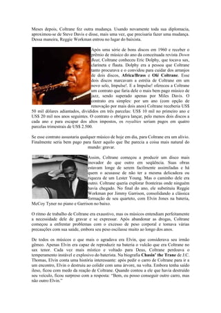 Meses depois, Coltrane fez outra mudança. Usando novamente toda sua diplomacia,
aproximou-se de Steve Davis e disse, mais uma vez, que precisaria fazer uma mudança.
Dessa maneira, Reggie Workman entrou no lugar do baixista.

                                 Após uma série de bons discos em 1960 e receber o
                                 prêmio de músico do ano da conceituada revista Down
                                 Beat, Coltrane conheceu Eric Dolphy, que tocava sax,
                                 clarineta e flauta. Dolphy era a pessoa que Coltrane
                                 tanto procurava e o convidou para cuidar dos arranjos
                                 de dois discos, Africa/Brass e Olé Coltrane. Esse
                                 dois discos marcavam a estréia de Coltrane em um
                                 novo selo, Impulse!. E a Impulse! ofereceu a Coltrane
                                 um contrato que faria dele o mais bem pago músico de
                                 jazz, sendo superado apenas por Miles Davis. O
                                 contrato era simples: por um ano (com opção de
                                 renovação por mais dois anos) Coltrane receberia US$
50 mil dólares adiantados, divididos em três parcelas: US$ 10 mil no primeiro ano e
US$ 20 mil nos anos seguintes. O contrato o obrigava lançar, pelo menos dois discos a
cada ano e para escapar dos altos impostos, os royalties seriam pagos em quatro
parcelas trimestrais de US$ 2.500.

Se esse contrato assustaria qualquer músico de hoje em dia, para Coltrane era um alívio.
Finalmente seria bem pago para fazer aquilo que lhe parecia a coisa mais natural do
                                mundo: gravar.

                             Assim, Coltrane começou a produzir um disco mais
                             inovador do que outro em seqüência. Suas obras
                             estavam longe de serem facilmente assimiladas e há
                             quem o acusasse de não ter a mesma delicadeza ou
                             riqueza de um Lester Young. Mas o caminho dele era
                             outro. Coltrane queria explorar fronteiras onde ninguém
                             havia chegado. No final do ano, ele substituiu Reggie
                             Workman por Jimmy Garrison, consolidando a clássica
                             formação de seu quarteto, com Elvin Jones na bateria,
McCoy Tyner no piano e Garrison no baixo.

O ritmo de trabalho de Coltrane era exaustivo, mas os músicos entendiam perfeitamente
a necessidade dele de gravar e se expressar. Após abandonar as drogas, Coltrane
começou a enfrentar problemas com o excesso de peso corporal e tomava várias
precauções com sua saúde, embora seu peso oscilasse muito ao longo dos anos.

De todos os músicos o que mais o agradava era Elvin, que considerava seu irmão
gêmeo. Apenas Elvin era capaz de reproduzir na bateria o vulcão que era Coltrane no
sax tenor. Cada vez mais místico e voltado para Deus, Coltrane perdoava o
temperamento instável e explosivo do baterista. Na biografia Chasin’ the Trane de J.C.
Thomas, Elvin conta uma história interessante: após pedir o carro de Coltrane para ir a
um encontro, Elvin o destruiu ao colidir com uma árvore, na volta. Embora tenha saído
ileso, ficou com medo da reação de Coltrane. Quando contou a ele que havia destruído
seu veículo, ficou surpreso com a resposta: “Bem, eu posso conseguir outro carro, mas
não outro Elvin.”
 