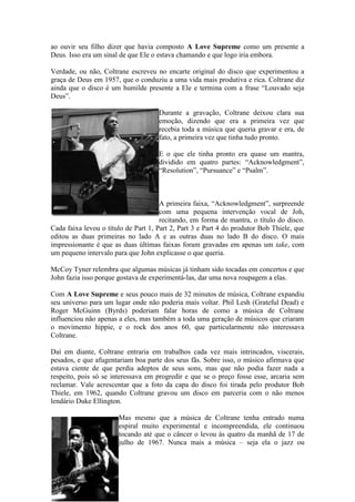 ao ouvir seu filho dizer que havia composto A Love Supreme como um presente a
Deus. Isso era um sinal de que Ele o estava chamando e que logo iria embora.

Verdade, ou não, Coltrane escreveu no encarte original do disco que experimentou a
graça de Deus em 1957, que o conduziu a uma vida mais produtiva e rica. Coltrane diz
ainda que o disco é um humilde presente a Ele e termina com a frase “Louvado seja
Deus”.

                                     Durante a gravação, Coltrane deixou clara sua
                                     emoção, dizendo que era a primeira vez que
                                     recebia toda a música que queria gravar e era, de
                                     fato, a primeira vez que tinha tudo pronto.

                                     E o que ele tinha pronto era quase um mantra,
                                     dividido em quatro partes: “Acknowledgment”,
                                     “Resolution”, “Pursuance” e “Psalm”.



                                      A primeira faixa, “Acknowledgment”, surpreende
                                      com uma pequena intervenção vocal de Joh,
                                      recitando, em forma de mantra, o título do disco.
Cada faixa levou o título de Part 1, Part 2, Part 3 e Part 4 do produtor Bob Thiele, que
editou as duas primeiras no lado A e as outras duas no lado B do disco. O mais
impressionante é que as duas últimas faixas foram gravadas em apenas um take, com
um pequeno intervalo para que John explicasse o que queria.

McCoy Tyner relembra que algumas músicas já tinham sido tocadas em concertos e que
John fazia isso porque gostava de experimentá-las, dar uma nova roupagem a elas.

Com A Love Supreme e seus pouco mais de 32 minutos de música, Coltrane expandiu
seu universo para um lugar onde não poderia mais voltar. Phil Lesh (Grateful Dead) e
Roger McGuinn (Byrds) poderiam falar horas de como a música de Coltrane
influenciou não apenas a eles, mas também a toda uma geração de músicos que criaram
o movimento hippie, e o rock dos anos 60, que particularmente não interessava
Coltrane.

Daí em diante, Coltrane entraria em trabalhos cada vez mais intrincados, viscerais,
pesados, e que afugentariam boa parte dos seus fãs. Sobre isso, o músico afirmava que
estava ciente de que perdia adeptos de seus sons, mas que não podia fazer nada a
respeito, pois só se interessava em progredir e que se o preço fosse esse, arcaria sem
reclamar. Vale acrescentar que a foto da capa do disco foi tirada pelo produtor Bob
Thiele, em 1962, quando Coltrane gravou um disco em parceria com o não menos
lendário Duke Ellington.

                       Mas mesmo que a música de Coltrane tenha entrado numa
                       espiral muito experimental e incompreendida, ele continuou
                       tocando até que o câncer o levou às quatro da manhã de 17 de
                       julho de 1967. Nunca mais a música – seja ela o jazz ou
 