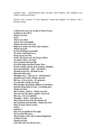 qualquer outra – experimentaria tanta inovação. Nem Hendrix, nem ninguém, teve
tempo ou talento para tanto.

Encerro com o poema “A Love Supreme” escrito pelo próprio. Um abraço e até a
próxima coluna.



I will do all I can to be worthy of Thee O Lord.
It all has to do with it.
Thank you God.
Peace.
There is no other.
God is. It is so beautiful.
Thank you God. God is all.
Help us to resolve our fears and weakness.
Thank you God.
In You all things are possible.
We know. God made us so.
Keep you eye on God.
God is. He always was. He always will be.
No matter what... it is God.
He is gracious and merciful.
It is most important that I know Thee.
Words, sounds, speech, men, memory, thoughts,
fears and emotions – time – all related...
all made from one... all made in one.
Blessed be His name.
Thought waves – heat waves – all vibrations –
all paths lead to God. Thank you God.
His way... it is so lovely... it’s gracious.
It is merciful. Thank you God.
One thought can produce millions of vibrations
and they all go back to God... everything does.
Thank you God.
Have no fear... believe... Thank you God.
The universe hás many wonders. God is all.
His way... it is so wonderful.
Thoughts – deeds – vibrations, etc.
They all go back to God. He cleanses all.
He is gracious and merciful... Thank you God.
Glory to God. God is so alive.
God is.
God loves.
May I be acceptable in Thy sight.
We are all in His grace.
The fact that we do exist is acknowlodgement
of Thee O Lord.
Thank you God.
God will wash way all our tears...
 