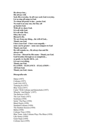 He always has...
His always will.
Seek His everyday. In all ways seek God everyday.
Let us sing all songs to God.
To whom all praise is due... praise God.
No road is na easy one, but they all
go backto God.
With all we share God.
It is all with God.
It is all with Thee.
Obey the Lord.
Blessed is He.
We are from one thing... the will of God...
Thank you God.
I have seen God – I have seen ungodly –
none can be greater – none can compare to God
Thank you God.
He will remake us... He always has and He
always will.
It is true – blessed be His name - Thank you God.
God breathes through us so completely...
so gently we hardly fell it.. yet.
it is our everything.
Thank you God.
ELATION – ELEGANCE – EXALATION –
All from God.
Thank you God. Amen.

Discografia-solo

Dakar (1957)
Coltrane (1957)
Lush Life (1957)
Traneing In (1957)
Blue Train (1957)
Cattin‟ With Coltrane and Quinichette (1957)
Wheelin‟ And Dealin‟ (1957)
The Believer (1957)
The Last Trane (1957)
Soultrane (1958)
Settin‟ The Pace (1958)
Black Pearls (1958)
Standard Coltrane (1958)
The Stardust Session (1958)
Bahia (1958)
Coltrane Time (1958)
Blue Trane: John Coltrane Plays The Blues (1958)
Like Sonny (1958)
Giant Steps (1959)
Coltrane Jazz (1959)
 