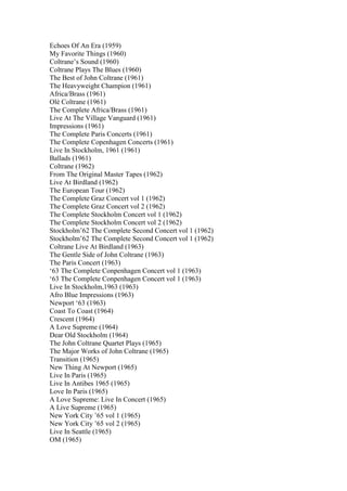 Echoes Of An Era (1959)
My Favorite Things (1960)
Coltrane‟s Sound (1960)
Coltrane Plays The Blues (1960)
The Best of John Coltrane (1961)
The Heavyweight Champion (1961)
Africa/Brass (1961)
Olé Coltrane (1961)
The Complete Africa/Brass (1961)
Live At The Village Vanguard (1961)
Impressions (1961)
The Complete Paris Concerts (1961)
The Complete Copenhagen Concerts (1961)
Live In Stockholm, 1961 (1961)
Ballads (1961)
Coltrane (1962)
From The Original Master Tapes (1962)
Live At Birdland (1962)
The European Tour (1962)
The Complete Graz Concert vol 1 (1962)
The Complete Graz Concert vol 2 (1962)
The Complete Stockholm Concert vol 1 (1962)
The Complete Stockholm Concert vol 2 (1962)
Stockholm‟62 The Complete Second Concert vol 1 (1962)
Stockholm‟62 The Complete Second Concert vol 1 (1962)
Coltrane Live At Birdland (1963)
The Gentle Side of John Coltrane (1963)
The Paris Concert (1963)
„63 The Complete Conpenhagen Concert vol 1 (1963)
„63 The Complete Conpenhagen Concert vol 1 (1963)
Live In Stockholm,1963 (1963)
Afro Blue Impressions (1963)
Newport „63 (1963)
Coast To Coast (1964)
Crescent (1964)
A Love Supreme (1964)
Dear Old Stockholm (1964)
The John Coltrane Quartet Plays (1965)
The Major Works of John Coltrane (1965)
Transition (1965)
New Thing At Newport (1965)
Live In Paris (1965)
Live In Antibes 1965 (1965)
Love In Paris (1965)
A Love Supreme: Live In Concert (1965)
A Live Supreme (1965)
New York City ‟65 vol 1 (1965)
New York City ‟65 vol 2 (1965)
Live In Seattle (1965)
OM (1965)
 